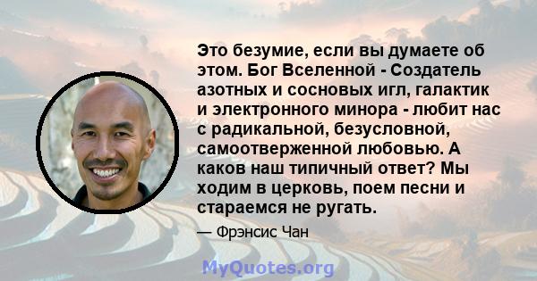 Это безумие, если вы думаете об этом. Бог Вселенной - Создатель азотных и сосновых игл, галактик и электронного минора - любит нас с радикальной, безусловной, самоотверженной любовью. А каков наш типичный ответ? Мы