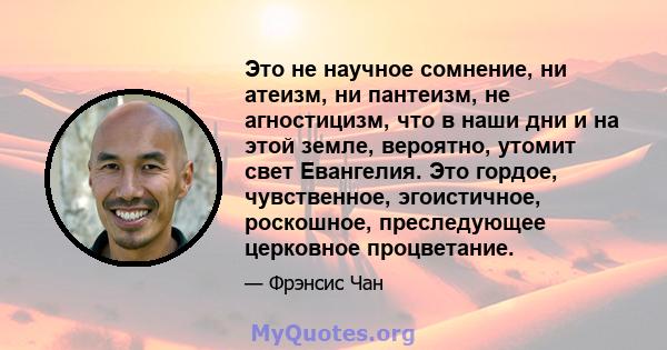 Это не научное сомнение, ни атеизм, ни пантеизм, не агностицизм, что в наши дни и на этой земле, вероятно, утомит свет Евангелия. Это гордое, чувственное, эгоистичное, роскошное, преследующее церковное процветание.