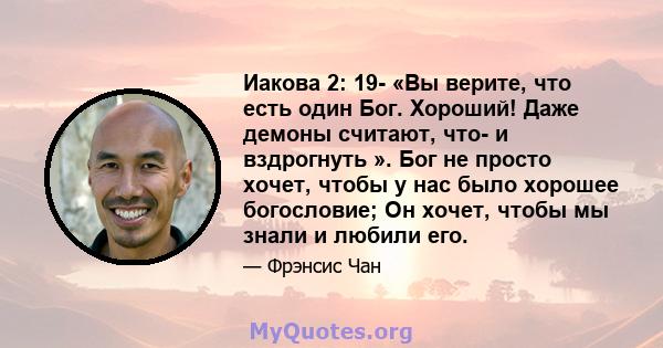 Иакова 2: 19- «Вы верите, что есть один Бог. Хороший! Даже демоны считают, что- и вздрогнуть ». Бог не просто хочет, чтобы у нас было хорошее богословие; Он хочет, чтобы мы знали и любили его.