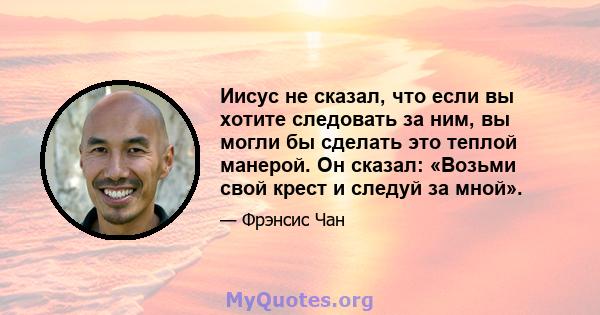 Иисус не сказал, что если вы хотите следовать за ним, вы могли бы сделать это теплой манерой. Он сказал: «Возьми свой крест и следуй за мной».