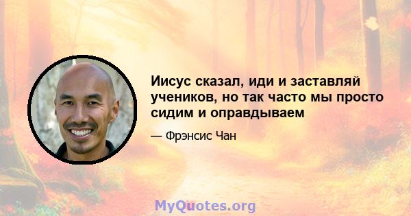 Иисус сказал, иди и заставляй учеников, но так часто мы просто сидим и оправдываем