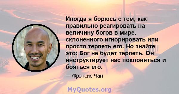 Иногда я борюсь с тем, как правильно реагировать на величину богов в мире, склоненного игнорировать или просто терпеть его. Но знайте это: Бог не будет терпеть. Он инструктирует нас поклоняться и бояться его.