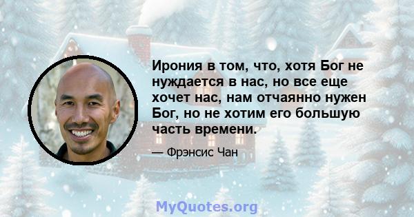 Ирония в том, что, хотя Бог не нуждается в нас, но все еще хочет нас, нам отчаянно нужен Бог, но не хотим его большую часть времени.