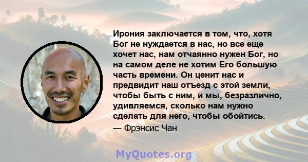 Ирония заключается в том, что, хотя Бог не нуждается в нас, но все еще хочет нас, нам отчаянно нужен Бог, но на самом деле не хотим Его большую часть времени. Он ценит нас и предвидит наш отъезд с этой земли, чтобы быть 