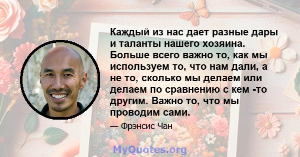 Каждый из нас дает разные дары и таланты нашего хозяина. Больше всего важно то, как мы используем то, что нам дали, а не то, сколько мы делаем или делаем по сравнению с кем -то другим. Важно то, что мы проводим сами.