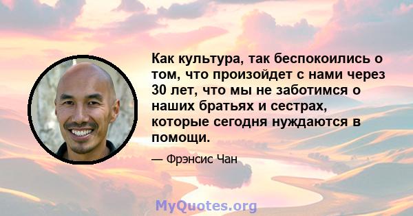 Как культура, так беспокоились о том, что произойдет с нами через 30 лет, что мы не заботимся о наших братьях и сестрах, которые сегодня нуждаются в помощи.