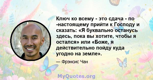 Ключ ко всему - это сдача - по -настоящему прийти к Господу и сказать: «Я буквально останусь здесь, пока вы хотите, чтобы я остался» или «Боже, я действительно пойду куда угодно на земле».