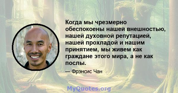 Когда мы чрезмерно обеспокоены нашей внешностью, нашей духовной репутацией, нашей прохладой и нашим принятием, мы живем как граждане этого мира, а не как послы.