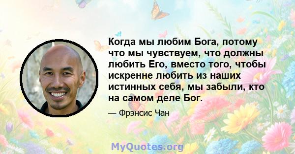 Когда мы любим Бога, потому что мы чувствуем, что должны любить Его, вместо того, чтобы искренне любить из наших истинных себя, мы забыли, кто на самом деле Бог.