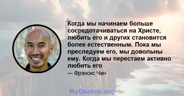 Когда мы начинаем больше сосредотачиваться на Христе, любить его и других становится более естественным. Пока мы преследуем его, мы довольны ему. Когда мы перестаем активно любить его