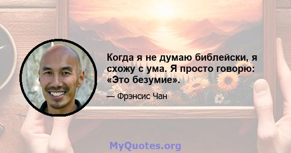 Когда я не думаю библейски, я схожу с ума. Я просто говорю: «Это безумие».