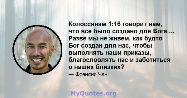 Колоссянам 1:16 говорит нам, что все было создано для Бога ... Разве мы не живем, как будто Бог создан для нас, чтобы выполнять наши приказы, благословлять нас и заботиться о наших близких?