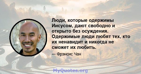 Люди, которые одержимы Иисусом, дают свободно и открыто без осуждения. Одержимые люди любят тех, кто их ненавидит и никогда не сможет их любить.