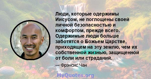 Люди, которые одержимы Иисусом, не поглощены своей личной безопасностью и комфортом, прежде всего. Одержимые люди больше заботятся о Божьем Царстве, приходящем на эту землю, чем их собственной жизнью, защищенной от боли 