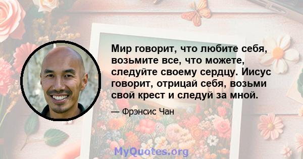 Мир говорит, что любите себя, возьмите все, что можете, следуйте своему сердцу. Иисус говорит, отрицай себя, возьми свой крест и следуй за мной.