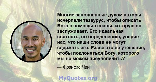 Многие заполненные духом авторы исчерпали тезаурус, чтобы описать Бога с помощью славы, которую он заслуживает. Его идеальная святость, по определению, уверяет нас, что наши слова не могут сдержать его. Разве это не