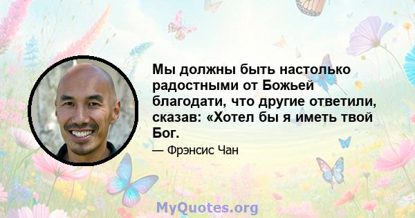 Мы должны быть настолько радостными от Божьей благодати, что другие ответили, сказав: «Хотел бы я иметь твой Бог.