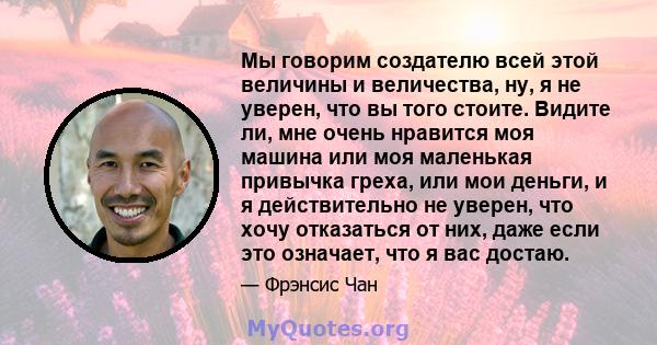 Мы говорим создателю всей этой величины и величества, ну, я не уверен, что вы того стоите. Видите ли, мне очень нравится моя машина или моя маленькая привычка греха, или мои деньги, и я действительно не уверен, что хочу 