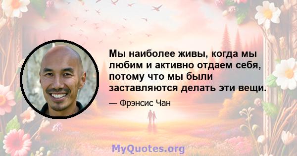 Мы наиболее живы, когда мы любим и активно отдаем себя, потому что мы были заставляются делать эти вещи.