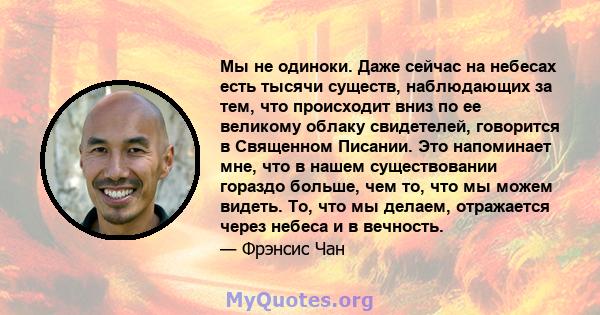 Мы не одиноки. Даже сейчас на небесах есть тысячи существ, наблюдающих за тем, что происходит вниз по ее великому облаку свидетелей, говорится в Священном Писании. Это напоминает мне, что в нашем существовании гораздо