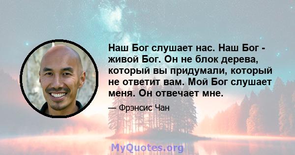 Наш Бог слушает нас. Наш Бог - живой Бог. Он не блок дерева, который вы придумали, который не ответит вам. Мой Бог слушает меня. Он отвечает мне.