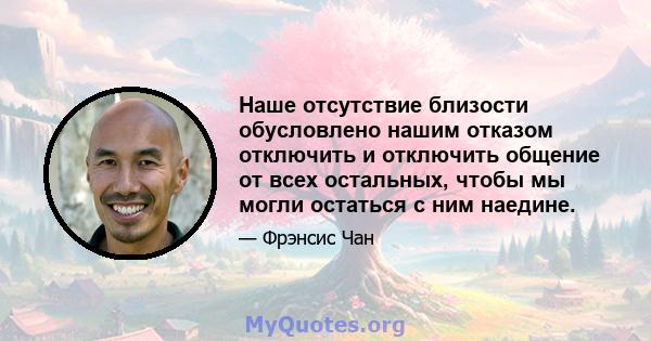 Наше отсутствие близости обусловлено нашим отказом отключить и отключить общение от всех остальных, чтобы мы могли остаться с ним наедине.