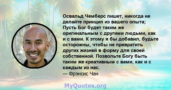 Освальд Чемберс пишет, никогда не делайте принцип из вашего опыта; Пусть Бог будет таким же оригинальным с другими людьми, как и с вами. К этому я бы добавил, будьте осторожны, чтобы не превратить других жизней в форму