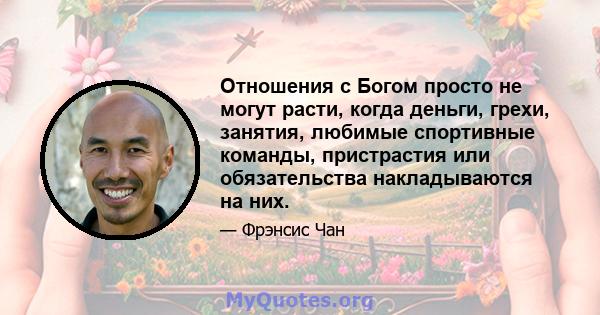 Отношения с Богом просто не могут расти, когда деньги, грехи, занятия, любимые спортивные команды, пристрастия или обязательства накладываются на них.