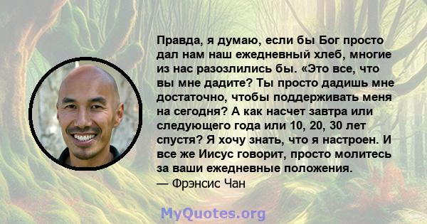 Правда, я думаю, если бы Бог просто дал нам наш ежедневный хлеб, многие из нас разозлились бы. «Это все, что вы мне дадите? Ты просто дадишь мне достаточно, чтобы поддерживать меня на сегодня? А как насчет завтра или