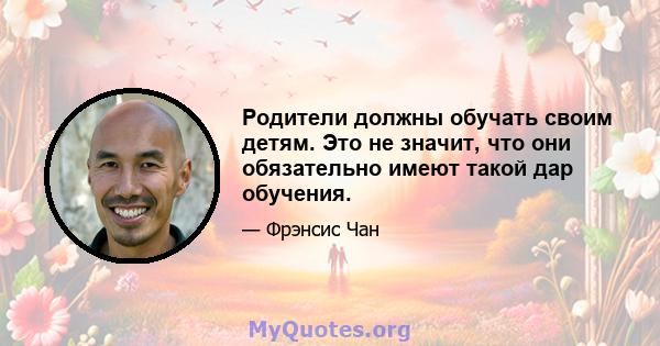 Родители должны обучать своим детям. Это не значит, что они обязательно имеют такой дар обучения.