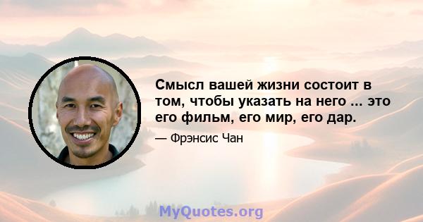 Смысл вашей жизни состоит в том, чтобы указать на него ... это его фильм, его мир, его дар.