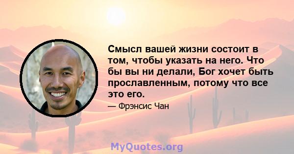 Смысл вашей жизни состоит в том, чтобы указать на него. Что бы вы ни делали, Бог хочет быть прославленным, потому что все это его.