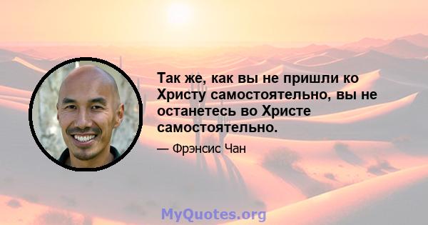 Так же, как вы не пришли ко Христу самостоятельно, вы не останетесь во Христе самостоятельно.