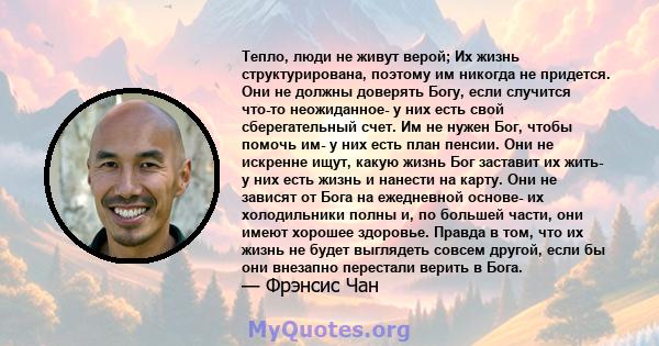 Тепло, люди не живут верой; Их жизнь структурирована, поэтому им никогда не придется. Они не должны доверять Богу, если случится что-то неожиданное- у них есть свой сберегательный счет. Им не нужен Бог, чтобы помочь им- 