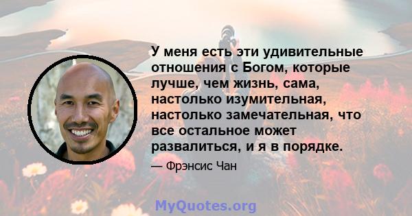 У меня есть эти удивительные отношения с Богом, которые лучше, чем жизнь, сама, настолько изумительная, настолько замечательная, что все остальное может развалиться, и я в порядке.