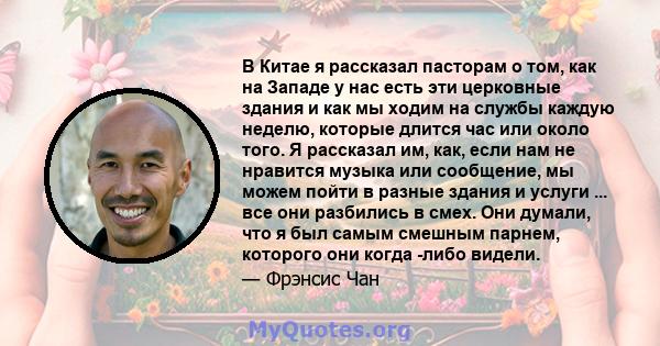 В Китае я рассказал пасторам о том, как на Западе у нас есть эти церковные здания и как мы ходим на службы каждую неделю, которые длится час или около того. Я рассказал им, как, если нам не нравится музыка или