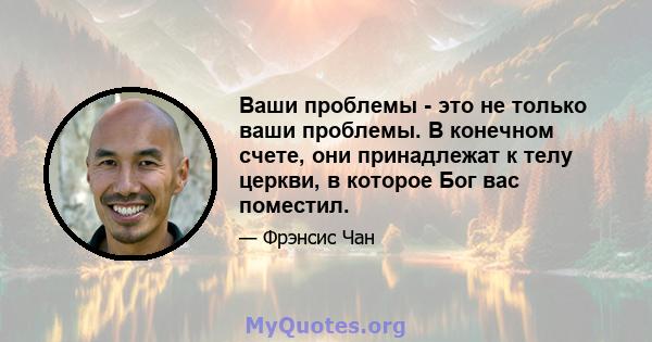 Ваши проблемы - это не только ваши проблемы. В конечном счете, они принадлежат к телу церкви, в которое Бог вас поместил.