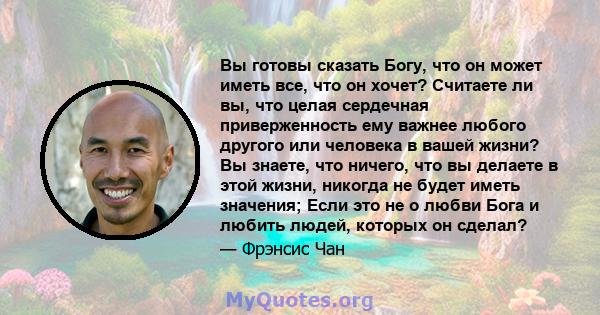 Вы готовы сказать Богу, что он может иметь все, что он хочет? Считаете ли вы, что целая сердечная приверженность ему важнее любого другого или человека в вашей жизни? Вы знаете, что ничего, что вы делаете в этой жизни,