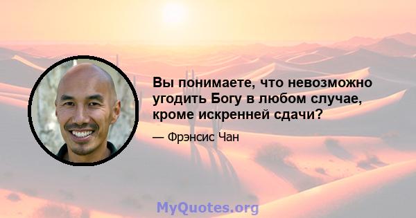 Вы понимаете, что невозможно угодить Богу в любом случае, кроме искренней сдачи?