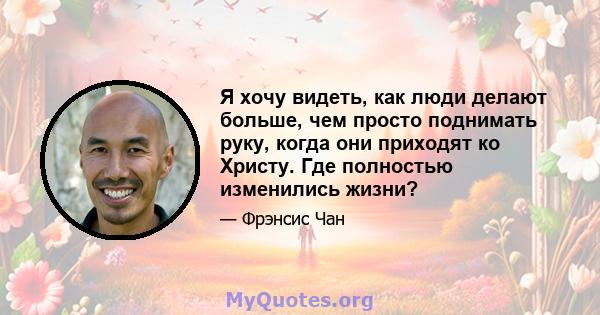 Я хочу видеть, как люди делают больше, чем просто поднимать руку, когда они приходят ко Христу. Где полностью изменились жизни?