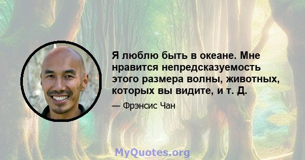 Я люблю быть в океане. Мне нравится непредсказуемость этого размера волны, животных, которых вы видите, и т. Д.