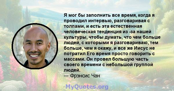 Я мог бы заполнить все время, когда я проводил интервью, разговаривая с толпами, и есть эта естественная человеческая тенденция из -за нашей культуры, чтобы думать, что чем больше людей, с которыми я разговариваю, тем