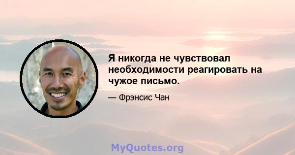 Я никогда не чувствовал необходимости реагировать на чужое письмо.