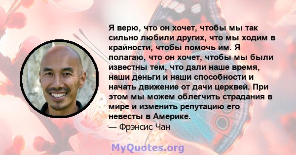 Я верю, что он хочет, чтобы мы так сильно любили других, что мы ходим в крайности, чтобы помочь им. Я полагаю, что он хочет, чтобы мы были известны тем, что дали наше время, наши деньги и наши способности и начать