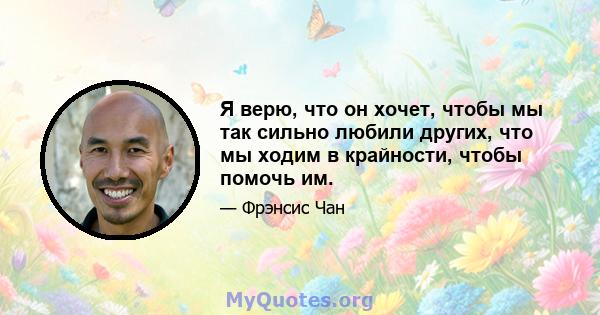 Я верю, что он хочет, чтобы мы так сильно любили других, что мы ходим в крайности, чтобы помочь им.