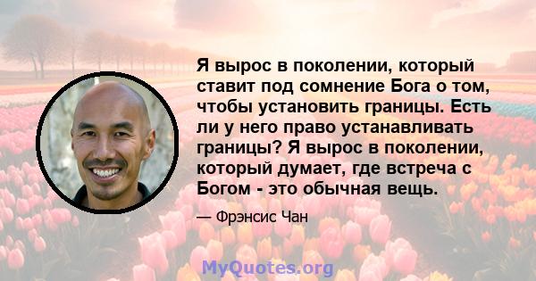 Я вырос в поколении, который ставит под сомнение Бога о том, чтобы установить границы. Есть ли у него право устанавливать границы? Я вырос в поколении, который думает, где встреча с Богом - это обычная вещь.