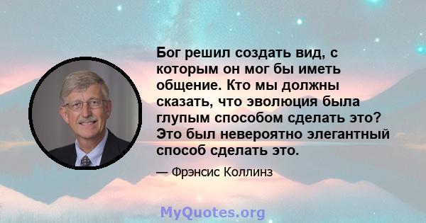 Бог решил создать вид, с которым он мог бы иметь общение. Кто мы должны сказать, что эволюция была глупым способом сделать это? Это был невероятно элегантный способ сделать это.