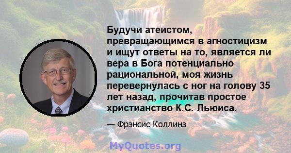 Будучи атеистом, превращающимся в агностицизм и ищут ответы на то, является ли вера в Бога потенциально рациональной, моя жизнь перевернулась с ног на голову 35 лет назад, прочитав простое христианство К.С. Льюиса.