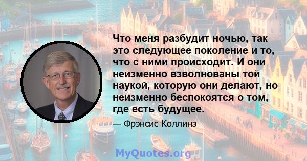 Что меня разбудит ночью, так это следующее поколение и то, что с ними происходит. И они неизменно взволнованы той наукой, которую они делают, но неизменно беспокоятся о том, где есть будущее.