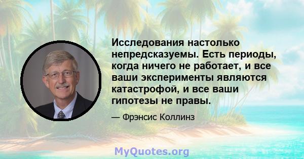 Исследования настолько непредсказуемы. Есть периоды, когда ничего не работает, и все ваши эксперименты являются катастрофой, и все ваши гипотезы не правы.